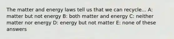 The matter and energy laws tell us that we can recycle... A: matter but not energy B: both matter and energy C: neither matter nor energy D: energy but not matter E: none of these answers