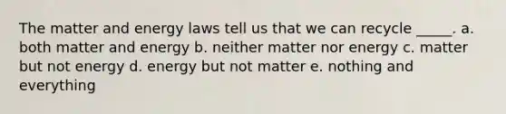 The matter and energy laws tell us that we can recycle _____. a. both matter and energy b. neither matter nor energy c. matter but not energy d. energy but not matter e. nothing and everything