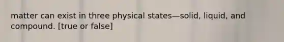 matter can exist in three physical states—solid, liquid, and compound. [true or false]