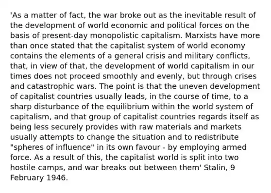 'As a matter of fact, the war broke out as the inevitable result of the development of world economic and political forces on the basis of present-day monopolistic capitalism. Marxists have more than once stated that the capitalist system of world economy contains the elements of a general crisis and military conflicts, that, in view of that, the development of world capitalism in our times does not proceed smoothly and evenly, but through crises and catastrophic wars. The point is that the uneven development of capitalist countries usually leads, in the course of time, to a sharp disturbance of the equilibrium within the world system of capitalism, and that group of capitalist countries regards itself as being less securely provides with raw materials and markets usually attempts to change the situation and to redistribute "spheres of influence" in its own favour - by employing armed force. As a result of this, the capitalist world is split into two hostile camps, and war breaks out between them' Stalin, 9 February 1946.