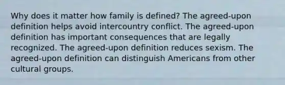 Why does it matter how family is defined? The agreed-upon definition helps avoid intercountry conflict. The agreed-upon definition has important consequences that are legally recognized. The agreed-upon definition reduces sexism. The agreed-upon definition can distinguish Americans from other cultural groups.