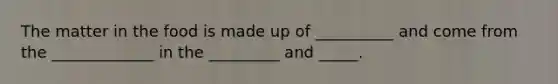 The matter in the food is made up of __________ and come from the _____________ in the _________ and _____.