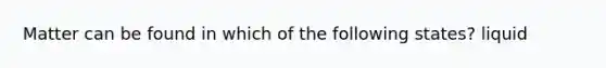 Matter can be found in which of the following states? liquid