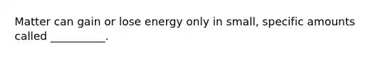 Matter can gain or lose energy only in small, specific amounts called __________.