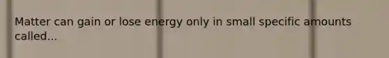 Matter can gain or lose energy only in small specific amounts called...