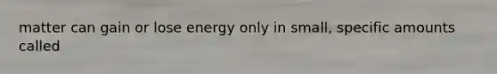 matter can gain or lose energy only in small, specific amounts called