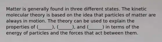 Matter is generally found in three different states. The kinetic molecular theory is based on the idea that particles of matter are always in motion. The theory can be used to explain the properties of (______), (______), and (______) in terms of the energy of particles and the forces that act between them.