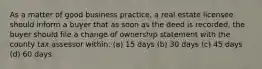As a matter of good business practice, a real estate licensee should inform a buyer that as soon as the deed is recorded, the buyer should file a change of ownership statement with the county tax assessor within: (a) 15 days (b) 30 days (c) 45 days (d) 60 days