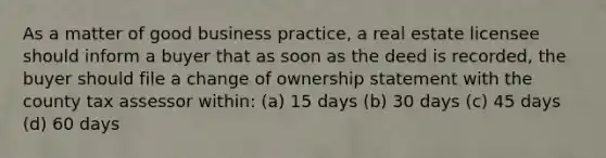 As a matter of good business practice, a real estate licensee should inform a buyer that as soon as the deed is recorded, the buyer should file a change of ownership statement with the county tax assessor within: (a) 15 days (b) 30 days (c) 45 days (d) 60 days