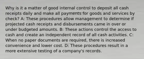 Why is it a matter of good internal control to deposit all cash receipts daily and make all payments for goods and services by check? A: These procedures allow management to determine if projected cash receipts and disbursements came in over or under budgeted amounts. B: These actions control the access to cash and create an independent record of all cash activities. C: When no paper documents are required, there is increased convenience and lower cost. D: These procedures result in a more extensive testing of a company's records.