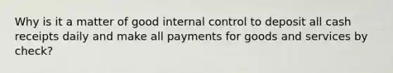 Why is it a matter of good internal control to deposit all cash receipts daily and make all payments for goods and services by check?