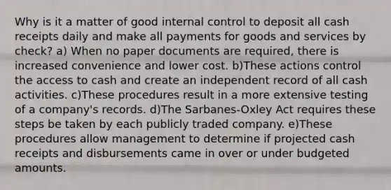 Why is it a matter of good internal control to deposit all cash receipts daily and make all payments for goods and services by check? a) When no paper documents are required, there is increased convenience and lower cost. b)These actions control the access to cash and create an independent record of all cash activities. c)These procedures result in a more extensive testing of a company's records. d)The Sarbanes-Oxley Act requires these steps be taken by each publicly traded company. e)These procedures allow management to determine if projected cash receipts and disbursements came in over or under budgeted amounts.