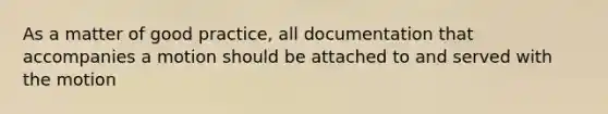 As a matter of good practice, all documentation that accompanies a motion should be attached to and served with the motion