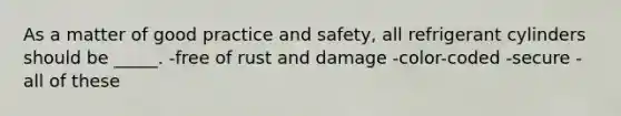 As a matter of good practice and safety, all refrigerant cylinders should be _____. -free of rust and damage -color-coded -secure -all of these