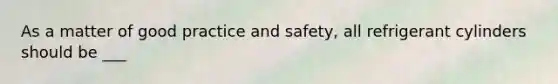 As a matter of good practice and safety, all refrigerant cylinders should be ___