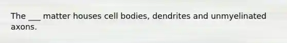 The ___ matter houses cell bodies, dendrites and unmyelinated axons.