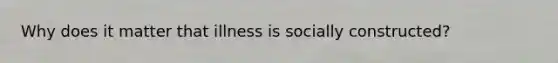 Why does it matter that illness is socially constructed?