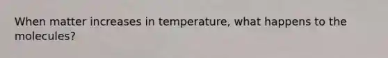 When matter increases in temperature, what happens to the molecules?