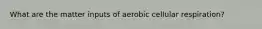 What are the matter inputs of aerobic cellular respiration?