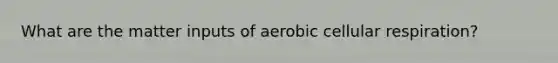 What are the matter inputs of aerobic cellular respiration?