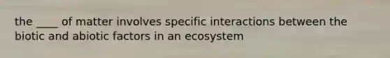 the ____ of matter involves specific interactions between the biotic and abiotic factors in an ecosystem