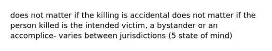 does not matter if the killing is accidental does not matter if the person killed is the intended victim, a bystander or an accomplice- varies between jurisdictions (5 state of mind)