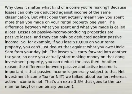 Why does it matter what kind of income you're making? Because losses can only be deducted against income of the same classification. But what does that actually mean? Say you spent more than you made on your rental property one year. The difference between what you spent and what you made is called a loss. Losses on passive-income-producing properties are passive losses, and they can only be deducted against passive income. So, for example, if you lose 10,000 on your rental property, you can't just deduct that against what you owe Uncle Sam from your day job. The losses will carry forward into another tax year, so once you actually start making money on that dang investment property, you can deduct the loss then. Another reason the difference between passive and active income is important is that passive income is generally subject to that Net Investment Income Tax (or NIIT) we talked about earlier, whereas active income is not. That's an extra 3.8% that goes to the tax man (or lady! or non-binary person!).