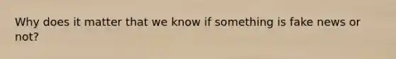 Why does it matter that we know if something is fake news or not?