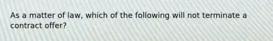 As a matter of law, which of the following will not terminate a contract offer?
