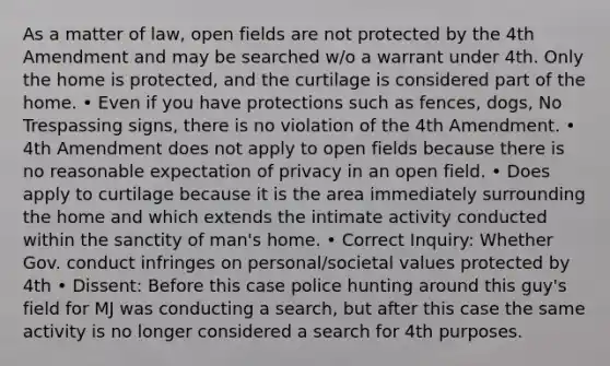 As a matter of law, open fields are not protected by the 4th Amendment and may be searched w/o a warrant under 4th. Only the home is protected, and the curtilage is considered part of the home. • Even if you have protections such as fences, dogs, No Trespassing signs, there is no violation of the 4th Amendment. • 4th Amendment does not apply to open fields because there is no reasonable expectation of privacy in an open field. • Does apply to curtilage because it is the area immediately surrounding the home and which extends the intimate activity conducted within the sanctity of man's home. • Correct Inquiry: Whether Gov. conduct infringes on personal/societal values protected by 4th • Dissent: Before this case police hunting around this guy's field for MJ was conducting a search, but after this case the same activity is no longer considered a search for 4th purposes.