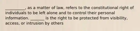 __________, as a matter of law, refers to the constitutional right of individuals to be left alone and to control their personal information. _______ is the right to be protected from visibility, access, or intrusion by others