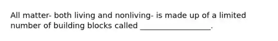 All matter- both living and nonliving- is made up of a limited number of building blocks called __________________.