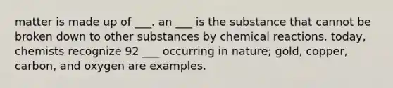 matter is made up of ___. an ___ is the substance that cannot be broken down to other substances by chemical reactions. today, chemists recognize 92 ___ occurring in nature; gold, copper, carbon, and oxygen are examples.