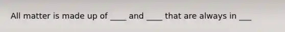 All matter is made up of ____ and ____ that are always in ___