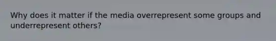 Why does it matter if the media overrepresent some groups and underrepresent others?