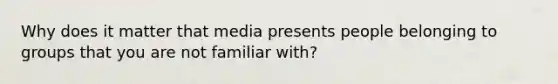 Why does it matter that media presents people belonging to groups that you are not familiar with?