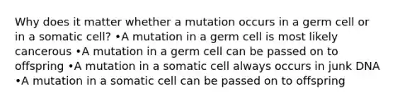 Why does it matter whether a mutation occurs in a germ cell or in a somatic cell? •A mutation in a germ cell is most likely cancerous •A mutation in a germ cell can be passed on to offspring •A mutation in a somatic cell always occurs in junk DNA •A mutation in a somatic cell can be passed on to offspring