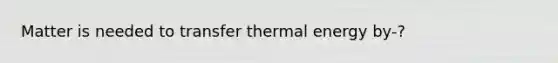 Matter is needed to transfer thermal energy by-?