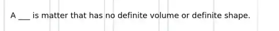 A ___ is matter that has no definite volume or definite shape.