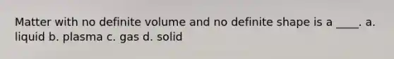 Matter with no definite volume and no definite shape is a ____. a. liquid b. plasma c. gas d. solid