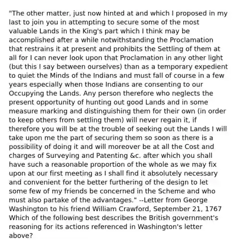 "The other matter, just now hinted at and which I proposed in my last to join you in attempting to secure some of the most valuable Lands in the King's part which I think may be accomplished after a while notwithstanding the Proclamation that restrains it at present and prohibits the Settling of them at all for I can never look upon that Proclamation in any other light (but this I say between ourselves) than as a temporary expedient to quiet the Minds of the Indians and must fall of course in a few years especially when those Indians are consenting to our Occupying the Lands. Any person therefore who neglects the present opportunity of hunting out good Lands and in some measure marking and distinguishing them for their own (in order to keep others from settling them) will never regain it, if therefore you will be at the trouble of seeking out the Lands I will take upon me the part of securing them so soon as there is a possibility of doing it and will moreover be at all the Cost and charges of Surveying and Patenting &c. after which you shall have such a reasonable proportion of the whole as we may fix upon at our first meeting as I shall find it absolutely necessary and convenient for the better furthering of the design to let some few of my friends be concerned in the Scheme and who must also partake of the advantages." --Letter from George Washington to his friend William Crawford, September 21, 1767 Which of the following best describes the British government's reasoning for its actions referenced in Washington's letter above?