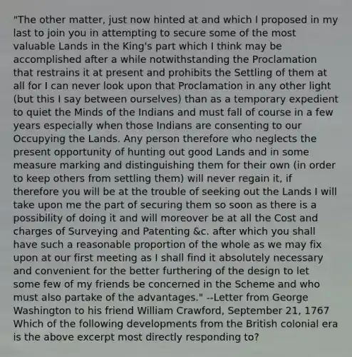 "The other matter, just now hinted at and which I proposed in my last to join you in attempting to secure some of the most valuable Lands in the King's part which I think may be accomplished after a while notwithstanding the Proclamation that restrains it at present and prohibits the Settling of them at all for I can never look upon that Proclamation in any other light (but this I say between ourselves) than as a temporary expedient to quiet the Minds of the Indians and must fall of course in a few years especially when those Indians are consenting to our Occupying the Lands. Any person therefore who neglects the present opportunity of hunting out good Lands and in some measure marking and distinguishing them for their own (in order to keep others from settling them) will never regain it, if therefore you will be at the trouble of seeking out the Lands I will take upon me the part of securing them so soon as there is a possibility of doing it and will moreover be at all the Cost and charges of Surveying and Patenting &c. after which you shall have such a reasonable proportion of the whole as we may fix upon at our first meeting as I shall find it absolutely necessary and convenient for the better furthering of the design to let some few of my friends be concerned in the Scheme and who must also partake of the advantages." --Letter from George Washington to his friend William Crawford, September 21, 1767 Which of the following developments from the British colonial era is the above excerpt most directly responding to?