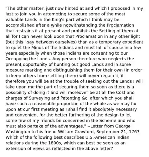 "The other matter, just now hinted at and which I proposed in my last to join you in attempting to secure some of the most valuable Lands in the King's part which I think may be accomplished after a while notwithstanding the Proclamation that restrains it at present and prohibits the Settling of them at all for I can never look upon that Proclamation in any other light (but this I say between ourselves) than as a temporary expedient to quiet the Minds of the Indians and must fall of course in a few years especially when those Indians are consenting to our Occupying the Lands. Any person therefore who neglects the present opportunity of hunting out good Lands and in some measure marking and distinguishing them for their own (in order to keep others from settling them) will never regain it, if therefore you will be at the trouble of seeking out the Lands I will take upon me the part of securing them so soon as there is a possibility of doing it and will moreover be at all the Cost and charges of Surveying and Patenting &c. after which you shall have such a reasonable proportion of the whole as we may fix upon at our first meeting as I shall find it absolutely necessary and convenient for the better furthering of the design to let some few of my friends be concerned in the Scheme and who must also partake of the advantages." --Letter from George Washington to his friend William Crawford, September 21, 1767 Which of the following best describes U.S.-American Indian relations during the 1800s, which can best be seen as an extension of views as reflected in the above letter?