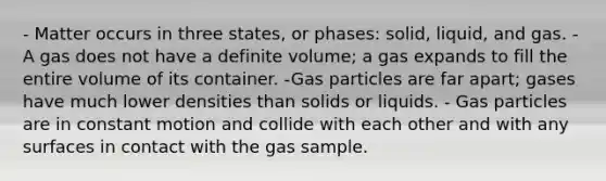 - Matter occurs in three states, or phases: solid, liquid, and gas. - A gas does not have a definite volume; a gas expands to fill the entire volume of its container. -Gas particles are far apart; gases have much lower densities than solids or liquids. - Gas particles are in constant motion and collide with each other and with any surfaces in contact with the gas sample.