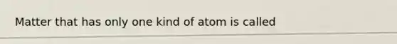 Matter that has only one kind of atom is called