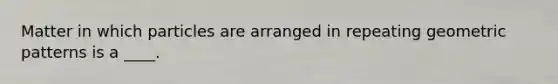 Matter in which particles are arranged in repeating geometric patterns is a ____.