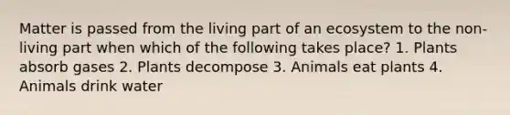 Matter is passed from the living part of an ecosystem to the non-living part when which of the following takes place? 1. Plants absorb gases 2. Plants decompose 3. Animals eat plants 4. Animals drink water