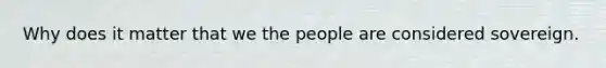 Why does it matter that we the people are considered sovereign.