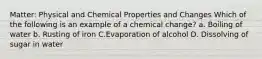 Matter: Physical and Chemical Properties and Changes Which of the following is an example of a chemical change? a. Boiling of water b. Rusting of iron C.Evaporation of alcohol D. Dissolving of sugar in water