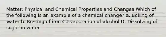 Matter: Physical and Chemical Properties and Changes Which of the following is an example of a chemical change? a. Boiling of water b. Rusting of iron C.Evaporation of alcohol D. Dissolving of sugar in water